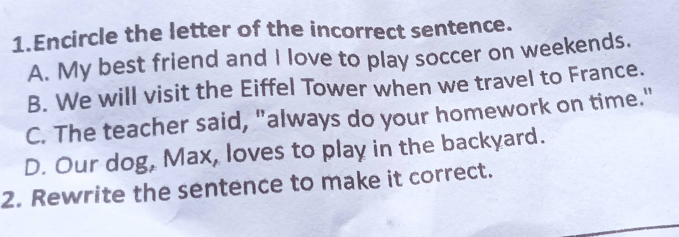 Encircle the letter of the incorrect sentence.
A. My best friend and I love to play soccer on weekends.
B. We will visit the Eiffel Tower when we travel to France.
C. The teacher said, "always do your homework on time."
D. Our dog, Max, loves to play in the backyard.
2. Rewrite the sentence to make it correct.