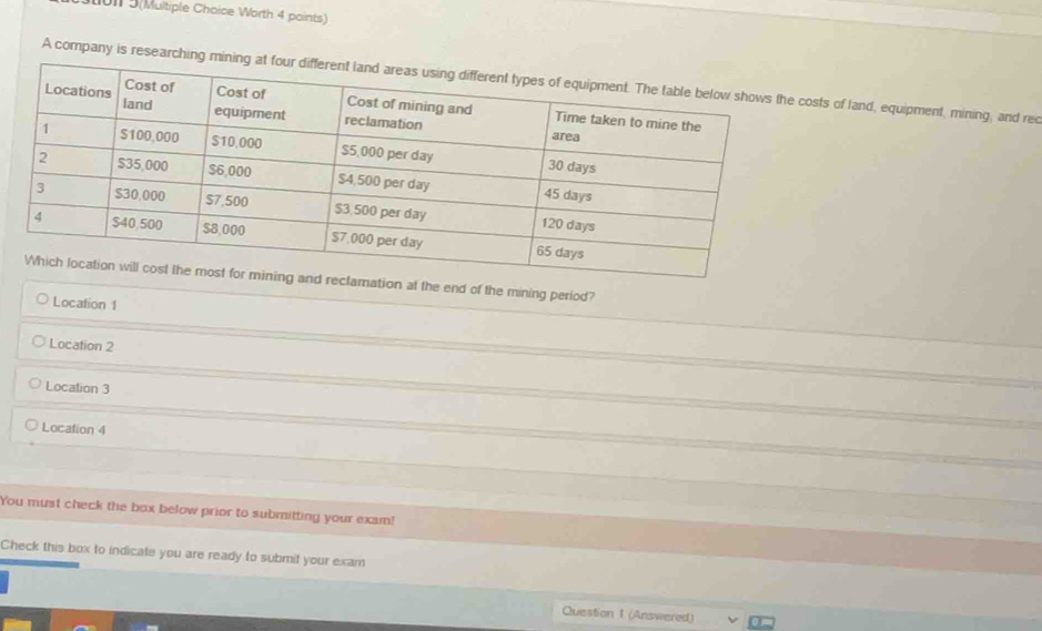 011 3(Multiple Choice Worth 4 points)
A company is researching ts of land, equipment, mining, and rec
nd of the mining period?
Location 1
Location 2
Location 3
Location 4
You must check the box below prior to submitting your exam!
Check this box to indicate you are ready to submit your exam
Question 1 (Answered)