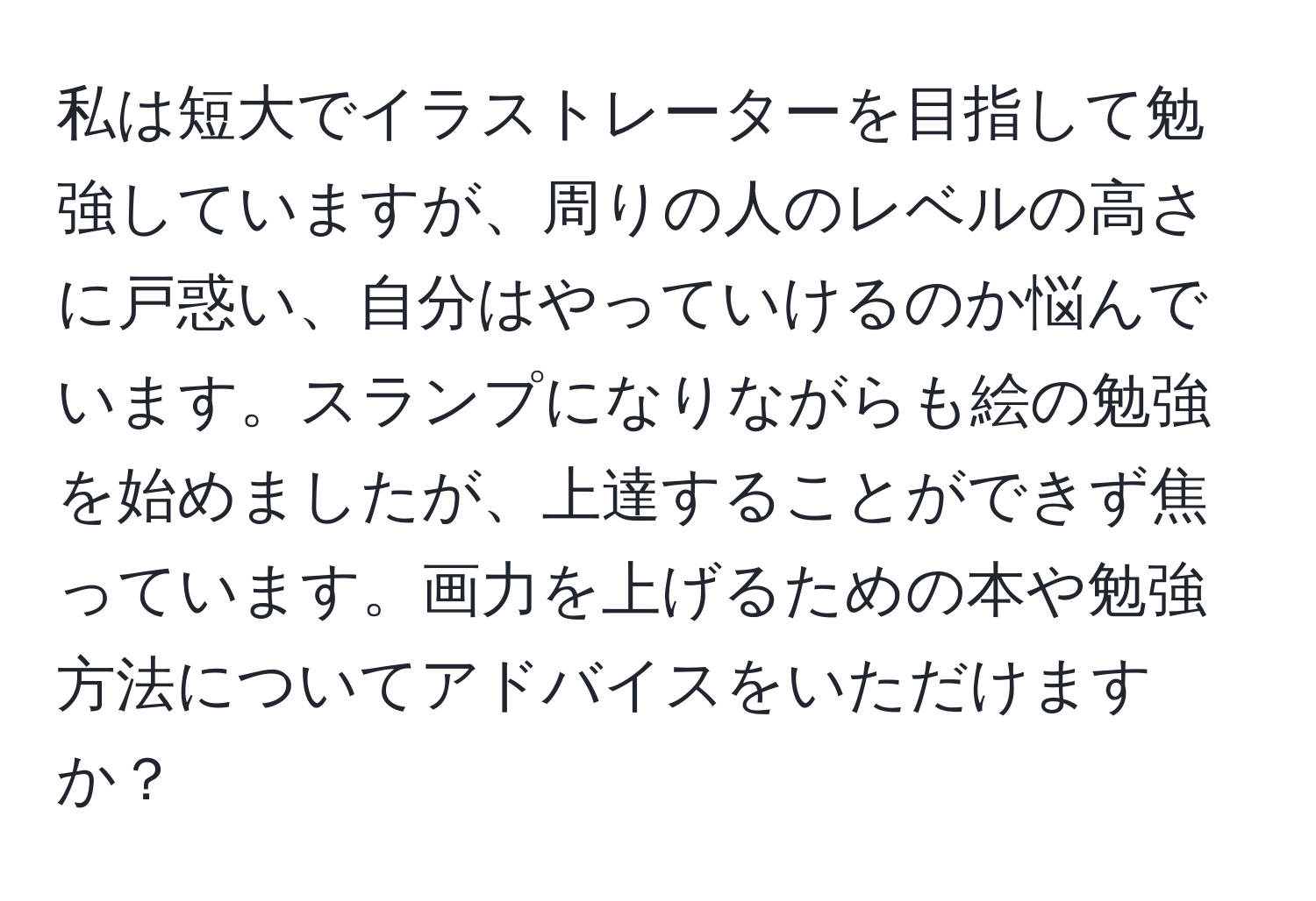 私は短大でイラストレーターを目指して勉強していますが、周りの人のレベルの高さに戸惑い、自分はやっていけるのか悩んでいます。スランプになりながらも絵の勉強を始めましたが、上達することができず焦っています。画力を上げるための本や勉強方法についてアドバイスをいただけますか？