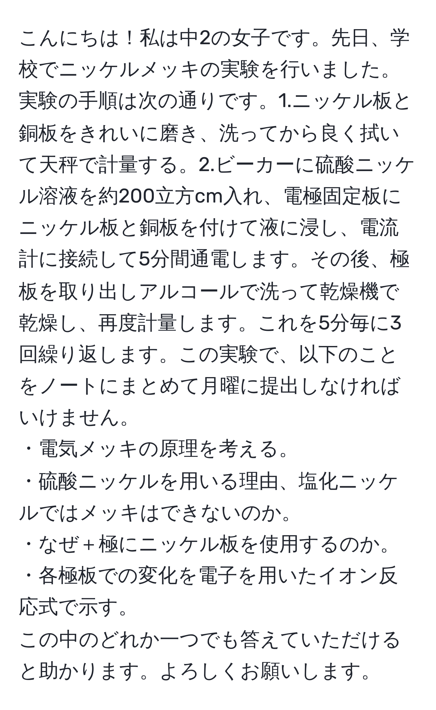 こんにちは！私は中2の女子です。先日、学校でニッケルメッキの実験を行いました。実験の手順は次の通りです。1.ニッケル板と銅板をきれいに磨き、洗ってから良く拭いて天秤で計量する。2.ビーカーに硫酸ニッケル溶液を約200立方cm入れ、電極固定板にニッケル板と銅板を付けて液に浸し、電流計に接続して5分間通電します。その後、極板を取り出しアルコールで洗って乾燥機で乾燥し、再度計量します。これを5分毎に3回繰り返します。この実験で、以下のことをノートにまとめて月曜に提出しなければいけません。 
・電気メッキの原理を考える。 
・硫酸ニッケルを用いる理由、塩化ニッケルではメッキはできないのか。 
・なぜ＋極にニッケル板を使用するのか。 
・各極板での変化を電子を用いたイオン反応式で示す。 
この中のどれか一つでも答えていただけると助かります。よろしくお願いします。
