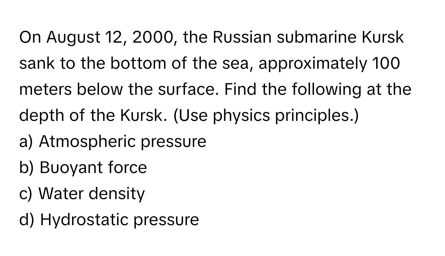 On August 12, 2000, the Russian submarine Kursk sank to the bottom of the sea, approximately 100 meters below the surface. Find the following at the depth of the Kursk. (Use physics principles.)

a) Atmospheric pressure 
b) Buoyant force 
c) Water density 
d) Hydrostatic pressure