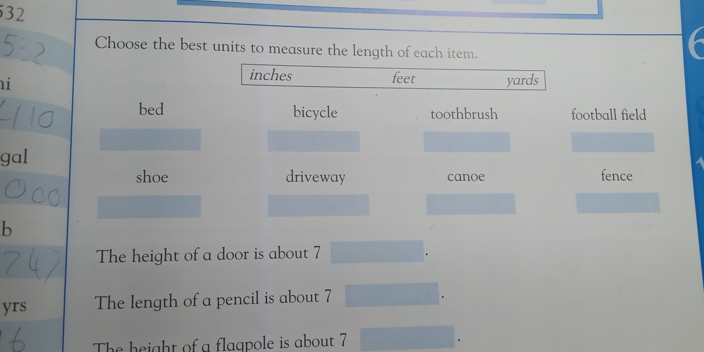 Choose the best units to measure the length of each item.
inches feet
i yards
bed bicycle toothbrush football field
gal
shoe driveway canoe fence
b
The height of a door is about 7
yrs The length of a pencil is about 7
The height of a flaqpole is about 7