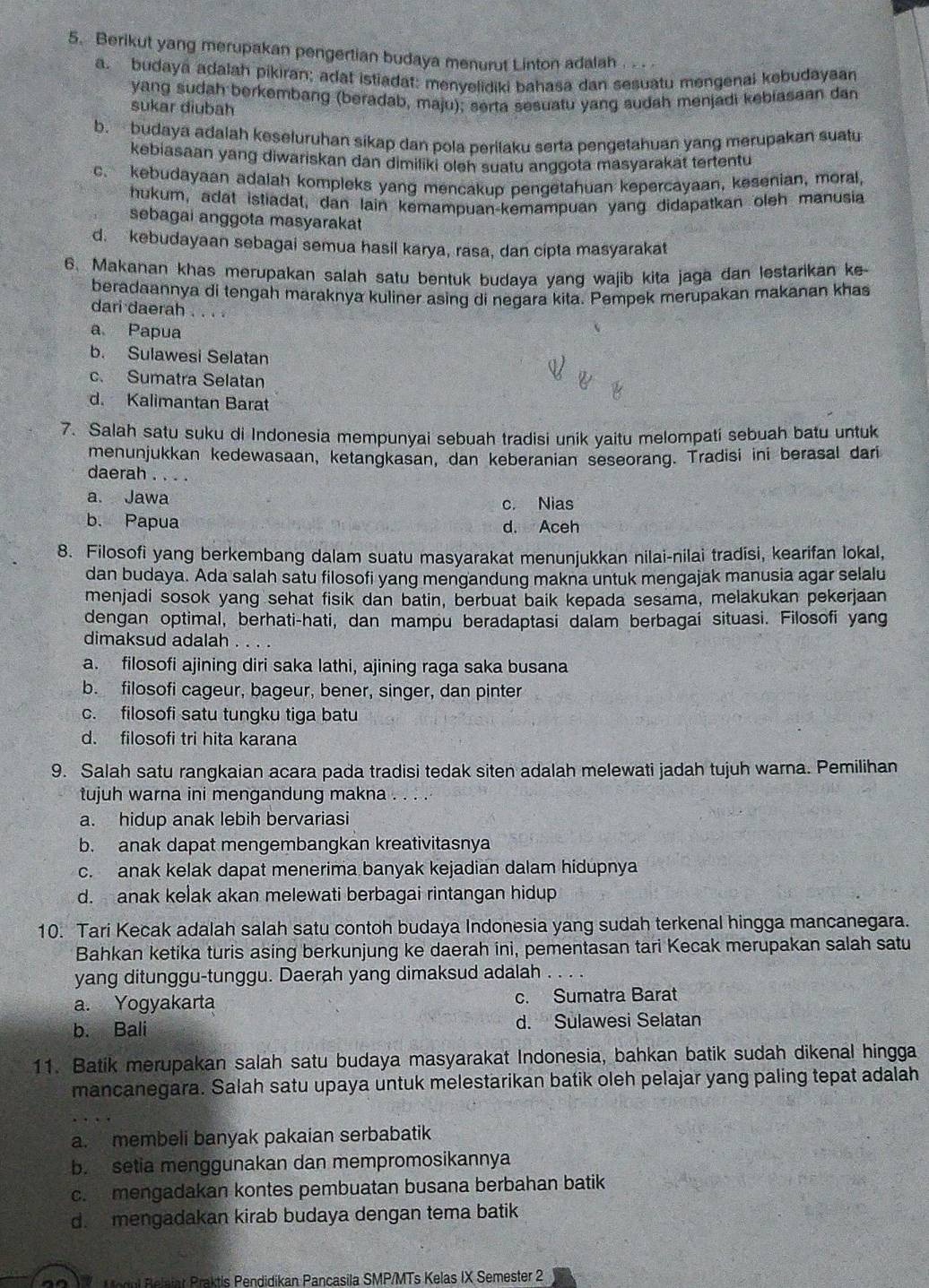 Berikut yang merupakan pengertian budaya menurut Linton adalah
a. budaya adalah pikiran; adat istiadat: menvelidiki bahasa dan sesuatu mengenai kebudayaan
yang sudah berkembang (beradab, maju); serta sesuatu yang sudah menjadi kebiasaan dan
sukar diubah
b. budaya adalah keseluruhan sikap dan pola perilaku serta pengetahuan yang merupakan suatu
kebiasaan yang diwariskan dan dimiliki oleh suatu anggota masyarakät tertentu
c. kebudayaan adalah kompleks yang mencakup pengetahuan kepercayaan, kesenian, moral,
hukum, adat istiadat, dan lain kemampuan-kemampuan yang didapatkan oleh manusia
sebagai anggota masyarakat
d. kebudayaan sebagai semua hasil karya, rasa, dan cipta masyarakat
6. Makanan khas merupakan salah satu bentuk budaya yang wajib kita jaga dan lestarikan ke
beradaannya di tengah maraknya kuliner asing di negara kita. Pempek merupakan makanan khas
dari daerah . . . .
a Papua
b. Sulawesi Selatan
c. Sumatra Selatan
d. Kalimantan Barat
7. Salah satu suku di Indonesia mempunyai sebuah tradisi unik yaitu melompati sebuah batu untuk
menunjukkan kedewasaan, ketangkasan, dan keberanian seseorang. Tradisi ini berasal dari
daerah . . . .
a. Jawa c. Nias
b. Papua d. Aceh
8. Filosofi yang berkembang dalam suatu masyarakat menunjukkan nilai-nilai tradisi, kearifan lokal,
dan budaya. Ada salah satu filosofi yang mengandung makna untuk mengajak manusia agar selalu
menjadi sosok yang sehat fisik dan batin, berbuat baik kepada sesama, melakukan pekerjaan
dengan optimal, berhati-hati, dan mampu beradaptasi dalam berbagai situasi. Filosofi yang
dimaksud adalah . . . .
a. filosofi ajining diri saka lathi, ajining raga saka busana
b. filosofi cageur, bageur, bener, singer, dan pinter
c. filosofi satu tungku tiga batu
d. filosofi tri hita karana
9. Salah satu rangkaian acara pada tradisi tedak siten adalah melewati jadah tujuh warna. Pemilihan
tujuh warna ini mengandung makna . . . .
a. hidup anak lebih bervariasi
b. anak dapat mengembangkan kreativitasnya
c. anak kelak dapat menerima banyak kejadian dalam hidupnya
d. anak kelak akan melewati berbagai rintangan hidup
10. Tari Kecak adalah salah satu contoh budaya Indonesia yang sudah terkenal hingga mancanegara.
Bahkan ketika turis asing berkunjung ke daerah ini, pementasan tari Kecak merupakan salah satu
yang ditunggu-tunggu. Daerah yang dimaksud adalah
a. Yogyakarta c. Sumatra Barat
b. Bali d. Sulawesi Selatan
11. Batik merupakan salah satu budaya masyarakat Indonesia, bahkan batik sudah dikenal hingga
mancanegara. Salah satu upaya untuk melestarikan batik oleh pelajar yang paling tepat adalah
a. membeli banyak pakaian serbabatik
b. setia menggunakan dan mempromosikannya
c. mengadakan kontes pembuatan busana berbahan batik
d. mengadakan kirab budaya dengan tema batik
29X Mogul Belaiar Praktis Pendidikan Pancasila SMP/MTs Kelas IX Semester 2