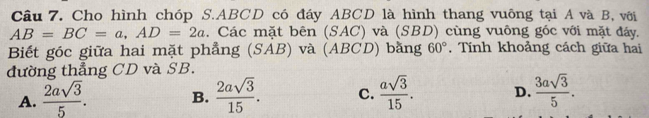 Cho hình chóp S. ABCD có đáy ABCD là hình thang vuông tại A và B, với
AB=BC=a, AD=2a. Các mặt bên (SAC) và (SBD) cùng vuông góc với mặt đáy,
Biết góc giữa hai mặt phẳng (SAB) và (ABCD) bằng 60°. Tính khoảng cách giữa hai
đường thẳng CD và SB.
A.  2asqrt(3)/5 .  2asqrt(3)/15 .  asqrt(3)/15 . 
B.
C.
D.  3asqrt(3)/5 .