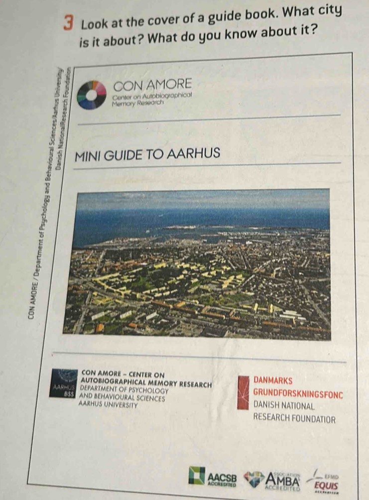 Look at the cover of a guide book. What city 
is it about? What do you know about it? 
CON AMORE 
Center on Autobiographical 
MINI GUIDE TO AARHUS 
Memory Research 
CON AMORE - CENTER ON 
AUTOBIOGRAPHICAL MEMORY RESEARCH DANMARKS 
AARHL DEPARTMENT OF PSYCHOLOGY GRUNDFORSKNINGSFONC 
B $5 AND BEHAVIOURAL SCIENCES DANISH NATIONAL 
AARHUS UNIVERSITY RESEARCH FOUNDATIOR 
EFMD 
AACSB Amba EQUIS 
A