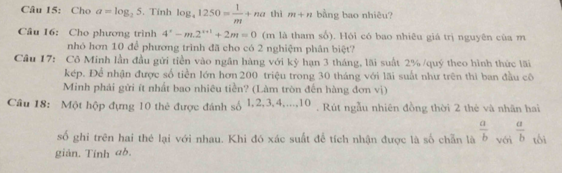 Cho a=log _25. Tính log _41250= 1/m +na thì m+n bằng bao nhiêu? 
Câu 16: Cho phương trình 4^x-m.2^(x+1)+2m=0 (m là tham số). Hỏi có bao nhiêu giá trị nguyên của m 
nhỏ hơn 10 để phương trình đã cho có 2 nghiệm phân biệt? 
Câu 17: Cô Minh lần đầu gửi tiền vào ngân hàng với kỳ hạn 3 tháng, lãi suất 2% /quý theo hình thức lãi 
kép. Để nhận được số tiền lớn hơn 200 triệu trong 30 tháng với lãi suất như trên thì ban đầu cô 
Minh phải gửi ít nhất bao nhiêu tiền? (Làm tròn đến hàng đơn vị) 
Câu 18: Một hộp đựng 10 thẻ được đánh số 1 , 2, 3, 4,...10 ) . Rút ngẫu nhiên đồng thời 2 thẻ và nhân hai 
số ghi trên hai thẻ lại với nhau. Khi đó xác suất đề tích nhận được là số chẵn là  a/b  với  a/b  tối 
giản. Tính ab.