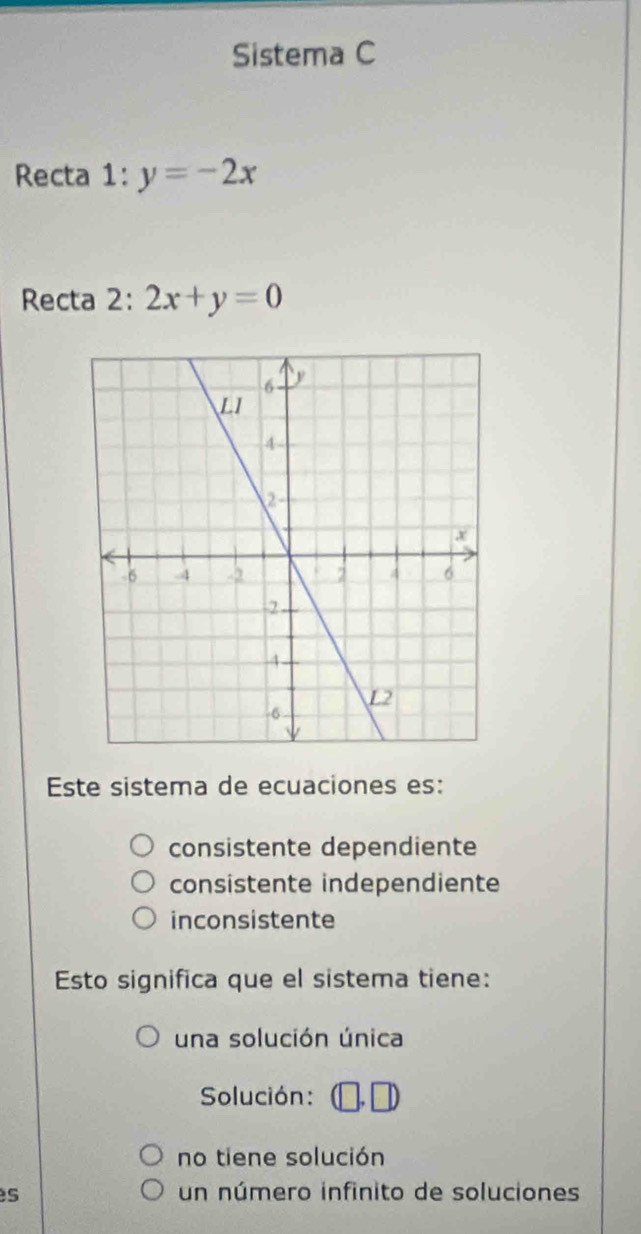 Sistema C
Recta 1:y=-2x
Recta 2: 2x+y=0
Este sistema de ecuaciones es:
consistente dependiente
consistente independiente
inconsistente
Esto significa que el sistema tiene:
una solución única
Solución:
no tiene solución
s un número infinito de soluciones