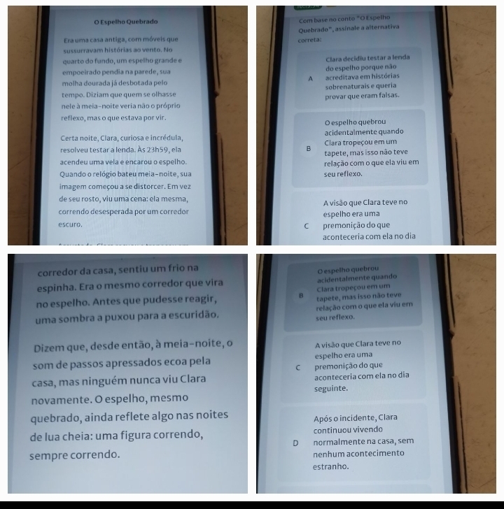 Espelho Quebrado Com base no conto "O Espelho
Quebrado", assínale a alternativa
Era uma casa antiga, com móveis que
correta:
sussurravam histórias ao vento. No
quarto do fundo, um espelho grande e Clara decidiu testar a lenda
empoeirado pendia na parede, sua do espelho porque não
molha dourada já desbotada pelo A acreditava em histórias
tempo. Diziam que quem se olhasse sobrenaturais e queria
provar que eram falsas.
nele à meia-noite veria não o próprio
reflexo, mas o que estava por vir.
O espelho quebrou
Certa noite, Clara, curiosa e incrédula, acidentalmente quando
Clara tropeçou em um
resolveu testar a lenda. Às 23h59, ela B tapete, mas isso não teve
acendeu uma vela e encarou o espelho. relação com o que ela viu em
Quando o relógio bateu meia-noite, sua seu reflexo.
imagem começou a se distorcer. Em vez
de seu rosto, viu uma cena: ela mesma,
A visão que Clara teve no
correndo desesperada por um corredor espelho era uma
escuro, C premonição do que
aconteceria com ela no dia
corredor da casa, sentiu um frio na
O espelho quebrou
espinha. Era o mesmo corredor que vira acidentalmente quando
Clara tropeçou em um
no espelho. Antes que pudesse reagir, B tapete, mas isso não teve
uma sombra a puxou para a escuridão. relação com o que ela viu em
seu reflexo.
Dizem que, desde então, à meia-noite, o
A visão que Clara teve no
som de passos apressados ecoa pela espelho era uma
casa, mas ninguém nunca viu Clara C premonição do que aconteceria com ela no dia
novamente. O espelho, mesmo seguinte.
quebrado, ainda reflete algo nas noites
Após o incidente, Clara
de lua cheia: uma figura correndo, continuou vivendo
D normalmente na casa, sem
sempre correndo. nenhum acontecimento
estranho.