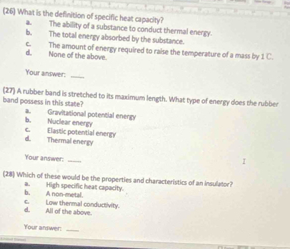 (26) What is the definition of specific heat capacity?
a. The ability of a substance to conduct thermal energy.
b. The total energy absorbed by the substance.
c. The amount of energy required to raise the temperature of a mass by _1C.
d. None of the above.
Your answer:_
(27) A rubber band is stretched to its maximum length. What type of energy does the rubber
band possess in this state?
a. Gravitational potential energy
b. Nuclear energy
c. Elastic potential energy
d. Thermal energy
Your answer:_
(28) Which of these would be the properties and characteristics of an insulator?
a. High specific heat capacity.
b. A non-metal.
c. Low thermal conductivity. All of the above.
d.
Your answer:_
_ =