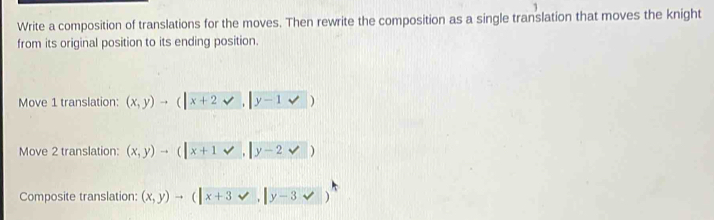 Write a composition of translations for the moves. Then rewrite the composition as a single translation that moves the knight
from its original position to its ending position.
Move 1 translation: (x,y)to (|x+2surd ,|y-1vee |)
Move 2 translation: (x,y)to (|x+1vee ,|y-2vee )
Composite translation: (x,y)to (|x+3