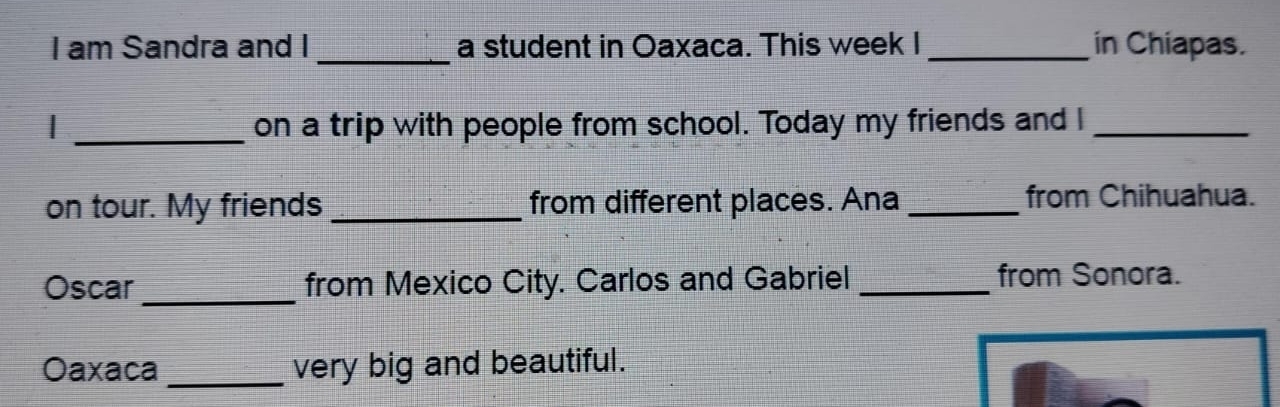 am Sandra and I _a student in Oaxaca. This week I_ in Chiapas. 
_on a trip with people from school. Today my friends and I_ 
on tour. My friends _from different places. Ana _from Chihuahua. 
Oscar _from Mexico City. Carlos and Gabriel_ from Sonora. 
Oaxaca _very big and beautiful.