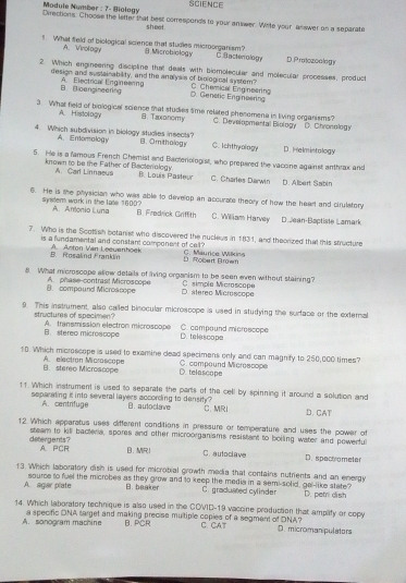 Module Number : 7- Biology SCIENCE
Directions. Choose the letter that best corresponds to your answer. Write your answer on a separate
sheet .
A. Virology
1. What field of biological science that studies microorganism? B.Microbiology C. Bacterology D Protozoology
2. Which engineering discipline that deals with biomolecular and molecular processes, product
design and sustainability, and the analysis of biological system? C. Chemical Eng neering
B. Bioangineering A. Electrical Engineering
D. Genetis Engineering
3. What field of trological science that studies sme related phenomena in living organisms?
A. Histology ，Taεdлоmy C. Developmental Biology D. Chronology
4. Which subdivision in biology studies insects? B. Omithology C. 1chthyology D. Helmistology
A. Enomology
5. He is a famous French Chemist and Bacteriologist, who prepered the vaccine against anthrax and
A. Carl Linnaeus
known to be the Father of Bacterology. B. Louis Pasteur C. Charles Darwin D. Albert Sabin
6. He is she physician who was able to develop an accurate theory of how the heart and cirulatory
syrster work in the late 1600? A.Artonio Luna B. Fredrick Griffith C. William Harvey Dsean-Baptiste Lamark
7. Who is the Scottish botanist who discovered the nucleus in 1831, and theorized that this structure
is a fundamental and constant component of cell? C. Maurice Wilkins
B. Rosalind Frankin A. Aston Van Leeuanhoek D. Robart Brmer
8. What microscope allow details of living organism to be seen even without staining?
8. compaund Microscope A. phase-contrast Microscope D. stereo Microscope C. simple Microscope
9. This instrument, also called binocular microscope is used in studying the surface or the external
structures of specimen? A. transmission electron microscope C. compound microscope
B. stereo microscope D. telescope
10. Which microscope is used to examine dead specimens only and can magnify to 250,000 times?
B.stereo Microscope A. electron Microscope D. telascope C. compound Micrescope
11. Which instrument is used to separate the parts of the cell by spinning it around a solution and
separating it into several layers according to density? B. autoclave C. MRI
A. centrifuge
D. CAT
12 Which apparatus uses different conditions in pressure or temperature and uses the power of
detergants? steam to kill bacteria, spores and other microorganisms resistant to boiling water and powerful
A. PCR B. MR！ C. auto clave D. spectrometer
13. Which laboratory dish is used for microbial growth media that contains nutrients and an energy
A. agar plate source to fuel the microbes as they grow and to keep the media in a semi-solid, gal-like state? D. petri dish
B. baaker C. graduated cylinder
14. Which laboratory technique is also used in the COVID-19 vaccine production that amplify or copy
B. PCR
A. sonogram machine a specific ONA target and making precise multiple copies of a segment of ONA? C. CAT D. micromanipulators