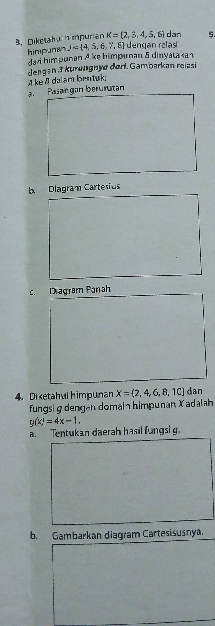 Diketahui himpunan K= 2,3,4,5,6 dan 5
himpunan J= 4,5,6,7,8 dengan relasi 
dari himpunan A ke himpunan B dinyatakan 
dengan 3 kurangnya dari. Gambarkan relasi 
A ke B dalam bentuk: 
a. Pasangan berurutan 
b. Diagram Cartesius 
c. Diagram Panah 
4. Diketahui himpunan X= 2,4,6,8,10 dan 
fungsi g dengan domain himpunan X adalah
g(x)=4x-1. 
a. Tentukan daerah hasil fungsi g. 
b. Gambarkan diagram Cartesisusnya.