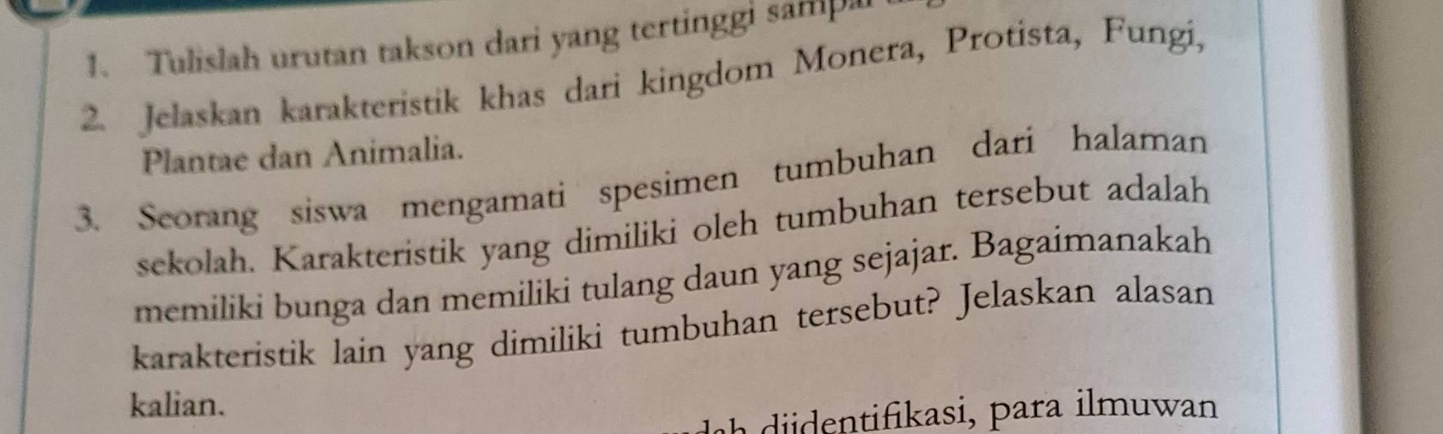 Tulislah urutan takson dari yang tertinggi sam 
2. Jelaskan karakteristik khas dari kingdom Monera, Protista, Fungi, 
Plantae dan Animalia. 
3. Seorang siswa mengamati spesimen tumbuhan dari halaman 
sekolah. Karakteristik yang dimiliki oleh tumbuhan tersebut adalah 
memiliki bunga dan memiliki tulang daun yang sejajar. Bagaimanakah 
karakteristik lain yang dimiliki tumbuhan tersebut? Jelaskan alasan 
kalian. 
i ikasi, para i muwan