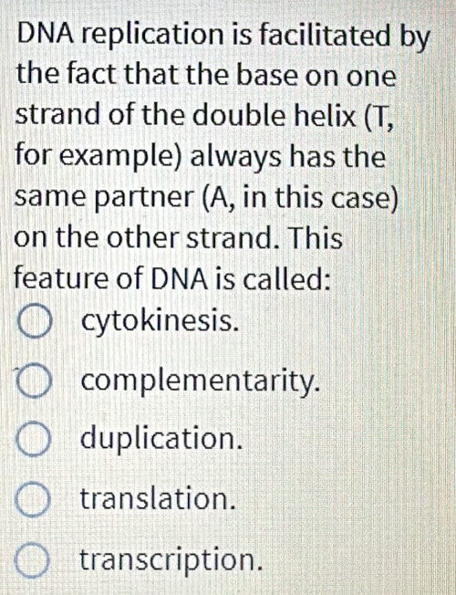 DNA replication is facilitated by
the fact that the base on one
strand of the double helix (T,
for example) always has the
same partner (A, in this case)
on the other strand. This
feature of DNA is called:
cytokinesis.
complementarity.
duplication.
translation.
transcription.