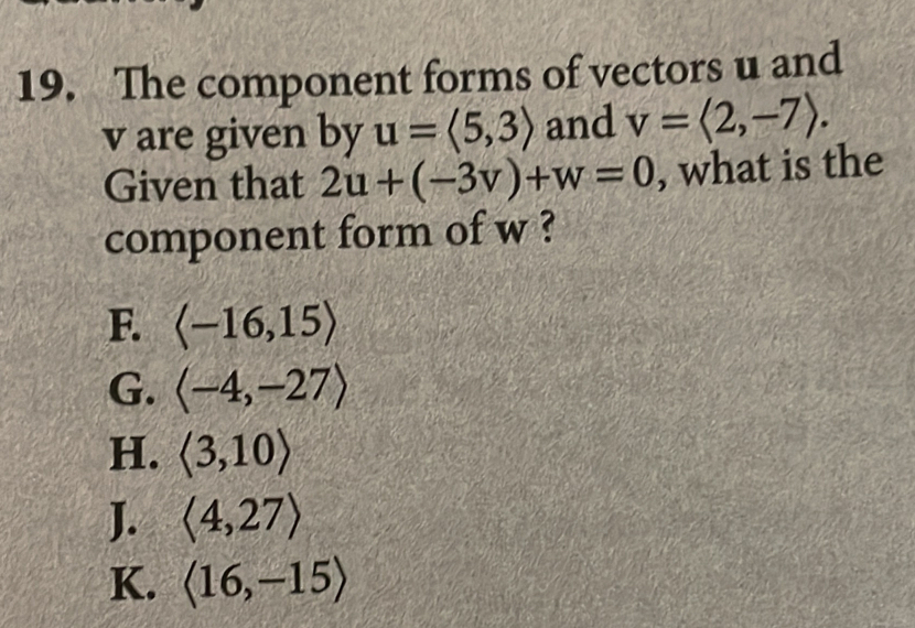 The component forms of vectors u and
v are given by u=langle 5,3rangle and v=langle 2,-7rangle. 
Given that 2u+(-3v)+w=0 , what is the
component form of w ?
F. langle -16,15rangle
G. langle -4,-27rangle
H. langle 3,10rangle
J. langle 4,27rangle
K. langle 16,-15rangle