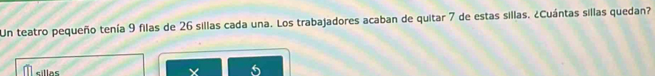 Un teatro pequeño tenía 9 filas de 26 sillas cada una. Los trabajadores acaban de quitar 7 de estas sillas, ¿Cuántas sillas quedan? 
sillas