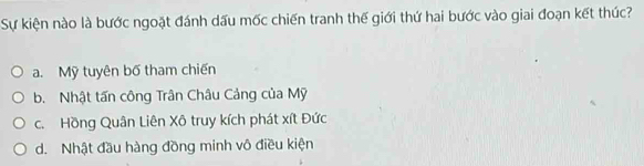 Sự kiện nào là bước ngoặt đánh dấu mốc chiến tranh thế giới thứ hai bước vào giai đoạn kết thúc?
a. Mỹ tuyên bố tham chiến
b. Nhật tấn công Trân Châu Cảng của Mỹ
c. Hồng Quân Liên Xô truy kích phát xít Đức
d. Nhật đầu hàng đồng minh vô điều kiện