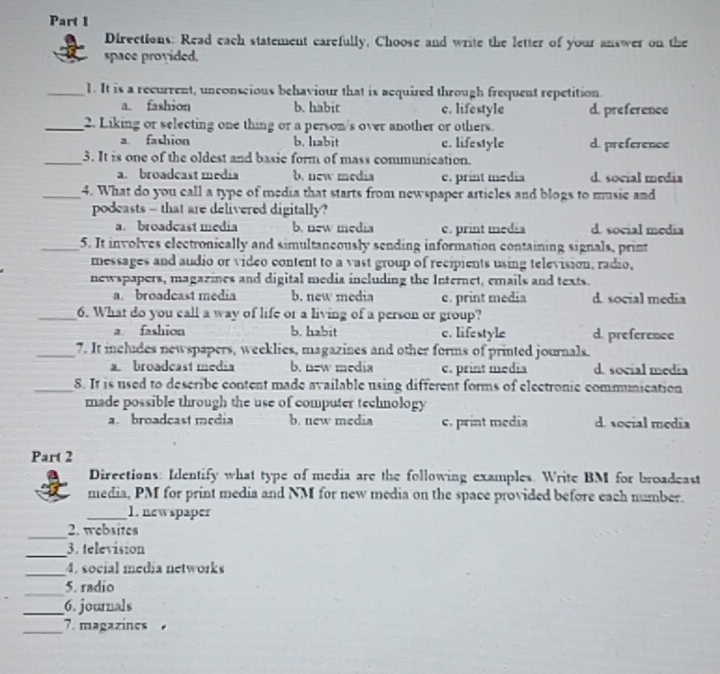 Directions: Read each statement carefully, Choose and write the letter of your answer on the
space provided.
_1. It is a recurrent, unconscious behaviour that is acquired through frequent repetition.
a. fashion b. habit c. lifestyle d. preference
_2. Liking or selecting one thing or a person/s over another or others.
a fashion b. habit c. lifestyle d. preference
_3. It is one of the oldest and basie form of mass communication.
a. broadcast media b. new media c. print media d. social media
_4. What do you call a type of media that starts from newspaper articles and blogs to music and
podeasts - that are delivered digitally?
a. broadcast media b. new media c. print media d. social media
_5. It involves electronically and simultaneously sending information containing signals, print
messages and audio or video content to a vast group of recipients using television, radio,
newspapers, magazines and digital media including the Internet, emails and texts.
a. broadcast media b. new media c. print media d. social media
_6. What do you call a way of life or a living of a person or group?
a fashion b. habit c. lifestyle d. preference
_7. It includes newspapers, weeklies, magazines and other forms of printed journals.
a broadcast media b. new media c. print media d. social media
_8. It is used to describe content made available using different forms of electronic communication
made possible through the use of computer technology
a broadçast média b. new media c. print media d. social media
Part 2
Directions: Identify what type of media are the following examples. Write BM for broadeast
media, PM for print media and NM for new media on the space provided before each number.
_1. newspaper
_
2. websites
_
3. television
_4. social media networks
_5. radio
_6. journals
_7. magazines