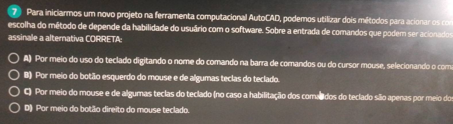 Para iniciarmos um novo projeto na ferramenta computacional AutoCAD, podemos utilizar dois métodos para acionar os com
escolha do método de depende da habilidade do usuário com o software. Sobre a entrada de comandos que podem ser acionados
assinale a alternativa CORRETA:
A) Por meio do uso do teclado digitando o nome do comando na barra de comandos ou do cursor mouse, selecionando o coma
B) Por meio do botão esquerdo do mouse e de algumas teclas do teclado.
C) Por meio do mouse e de algumas teclas do teclado (no caso a habilitação dos comalidos do teclado são apenas por meio dos
D) Por meio do botão direito do mouse teclado.