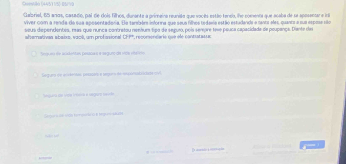 Questão (445115) 05/10
Gabriel, 65 anos, casado, pai de dois filhos, durante a primeira reunião que vocês estão tendo, lhe comenta que acaba de se aposentar e irá
viver com a renda da sua aposentadoria. Ele também informa que seus filhos todavia estão estudando e tanto eles, quanto a sua esposa são
seus dependentes, mas que nunca contratou nenhum tipo de seguro, pois sempre teve pouca capacidade de poupança. Diante das
alternativas abaixo, você, um profissional CFP° ', recomendaria que ele contratasse:
Seguro de acidentes pessoais e seguro de vida vitalício.
Seguro de acidentes pessoals e seguro de responsabilidade civll,
Seguro de vida inteira e seguro saúde.
Seguro de vida temporário e seguro saúde
Não se!
D Assista a resolução
Artants