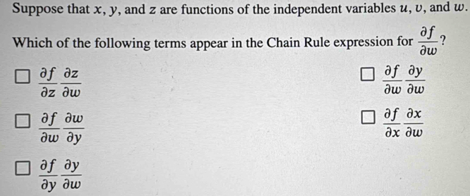 Suppose that x, y, and z are functions of the independent variables u, v, and w.
Which of the following terms appear in the Chain Rule expression for  partial f/partial w  ?
 partial f/partial z  partial z/partial w 
 partial f/partial w  partial y/partial w 
 partial f/partial w  partial w/partial y 
 partial f/partial x  partial x/partial w 
 partial f/partial y  partial y/partial w 