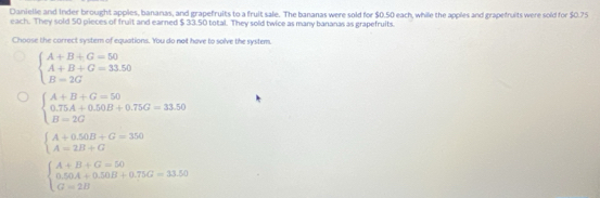 Danielle and Inder brought apples, bananas, and grapefruits to a fruit sale. The bananas were sold for $0.50 each, while the apples and grapefruits were sold for $0.75
each. They sold 50 pieces of fruit and earned $ 33.50 total. They sold twice as many bananas as grapefruits.
Choose the correct system of equations. You do not have to solve the system.
beginarrayl A+B+G=50 A+B+G=33.50 B=2Gendarray.
beginarrayl A+B+G=50 0.75A+0.50B+0.75G=33.50 B=20endarray.
beginarrayl A+0.50B+G=350 A=2B+Gendarray.
beginarrayl A+B+G=50 0.50A+0.50B+0.75G=33.50 G=2Bendarray.