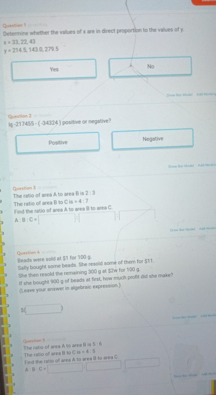 Determine whether the values of x are in direct proportion to the values of y.
x=33,22,43
y=214.5, 143.0,279.5
Yes No
Drow Bor Model Add Workim
Question 2
16 21 745 5 - ( -34324 ) positive or negative?
Positive Negative
Drow Bar Model Add Wurkin
Question 3
The ratio of area A to area B is 2:3
The ratio of area B to Cis=4:7
Find the ratio of area A to area B to area C.
A:B:C=
Daw ar odel A d 
Question 4
Beads were sold at $1 for 100 g.
Sally bought some beads. She resold some of them for $11.
She then resold the remaining 300 g at $2w for 100 g.
If she bought 900 g of beads at first, how much profit did she make?
(Leave your answer in algebraic expression.)
$(
Droe tor Mociel Ard Wéock
Question 5
The ratio of area A to area B is 5:6
The ratio of area B to C is =4:5
Find the ratio of area A to area B to area C
A:B:C=
Dok Bot Mode) Add Wark