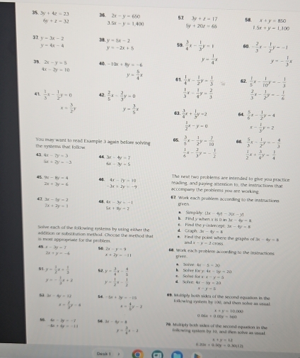 35 3y+4z=23 36 2x-y=650 52 3y+z=17 58 x+y=850
6y+z=32 3.6x-y=1.400 5y+20x=65 1.5x+y=1.100
37 y=3x-2 38. y=5x-2  3/4 x- 1/3 y=1 60. - 2/3 x- 1/2 y=-1
y=4x-4 y=-2x+5 59.
38 2x-y=5 40. -10x+8y=-6 y= 1/4 x y=- 1/3 x
x-2y=10 y= 5/4 x 61.  1/4 x- 1/2 y= 1/3  62.  1/5 x- 1/10 y=- 1/3 
41.  1/3 x- 1/2 y=0 42.  2/5 x- 2/3 y=0  1/3 x- 1/4 y= 2/3   2/3 x- 1/2 y=- 1/6 
x= 3/2 y y- 3/5 x 63.  3/4 x+ 1/3 y-2   5/6 x- 1/2 y=4
 1/2 x-y=0 x- 1/3 y=2
65.
You may want to read Example 3 again before solving  3/5 x- 1/2 y= 7/10  66.  6/3 x- 1/2 y=- 4/3 
the systems that follow
43. 4x-7y=3 44 3x-4y=7  1/6 x- 2/3 y=- 1/2   1/2 x+ 3/4 y= 1/4 
5x+2y=-3 6x-3y=5
The next two problems are intended to give you practice
2x+3y=6
reading, and paying aftention to, the instructions that
45 9x-8y=4 4x-7y=10 accompamy the problems you are working .
-3x+2y=-9
D 3x-5y=2 48. 4x-3y=-1 67. Work each problem according to the instructions
given
6x+8y=2
7x+2y=3 a Simpäly: 3x-4y^2=3(x-y)
b. Find y when x is D in 3x-4y=8
d Graph 4. Find the yintercept 3x-4y=8
3x-4y=8
Solve each of the following systems by using either the  hand the point where the graphs of and x-y=2 3x-4y=8
is most appropriate for the problem. addition or substitution method. Choose the method that crO65
48 x-3y=1 50 2x-y=9 8. Work each peoblem according to the instructions
2x+y=-6 x+2y=-11 given.
* Solve 4x-5=20
51 y= 1/2 x+ 1/3  62 y= 3/4 x- 4/5  # Salve for s  Solve xy:4x-by=20
x-y=5
y=- 1/2 x+2 y= 1/2 x- 1/2   Solve. 4x-5y=20
x-y=5
51 3x-4y=12 f-ti -5x+2y=-10 09. Multiply both sides of the second equation in the
following system by 100, and then sole as ssual
x+ 2/3 y-4 x= 4/b y-2
x=F=80.000
06x+0.05y=160
56. 4x-3y=-7 56 3x-4y=4 70. Miltiply both sides of the secord equation in the
y= 3/4 x-2
4x+6y=-13 following systern by 10, and then solve as usual
x+y=12
0.20x+0.50y=0.3051.21
Owsk 1