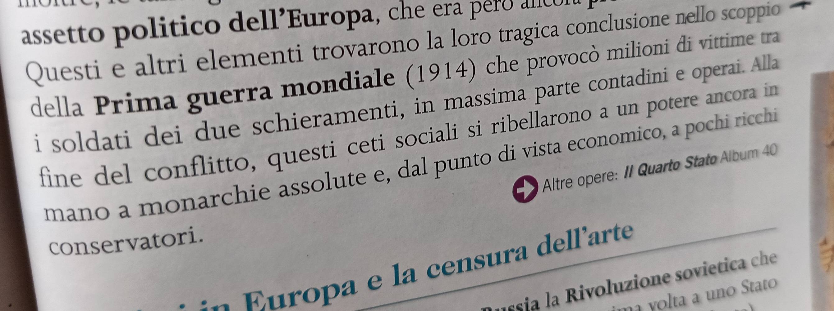 assetto politico dell’Europa, che era pero alícl 
Questi e altri elementi trovarono la loro tragica conclusione nello scoppio 
della Prima guerra mondiale (1914) che provocò milioni di vittime tra 
i soldati dei due schieramenti, in massima parte contadini e operai. Alla 
fine del conflitto, questi ceti sociali si ribellarono a un potere ancora in 
mano a monarchie assolute e, dal punto di vista economico, a pochi ricchi 
* Altre opere: II Quarto Stato Álbum 40
conservatori. 
E ropa e la censura dell'arte 
esi i oluzione so vietica ce 
ylta a un o tato