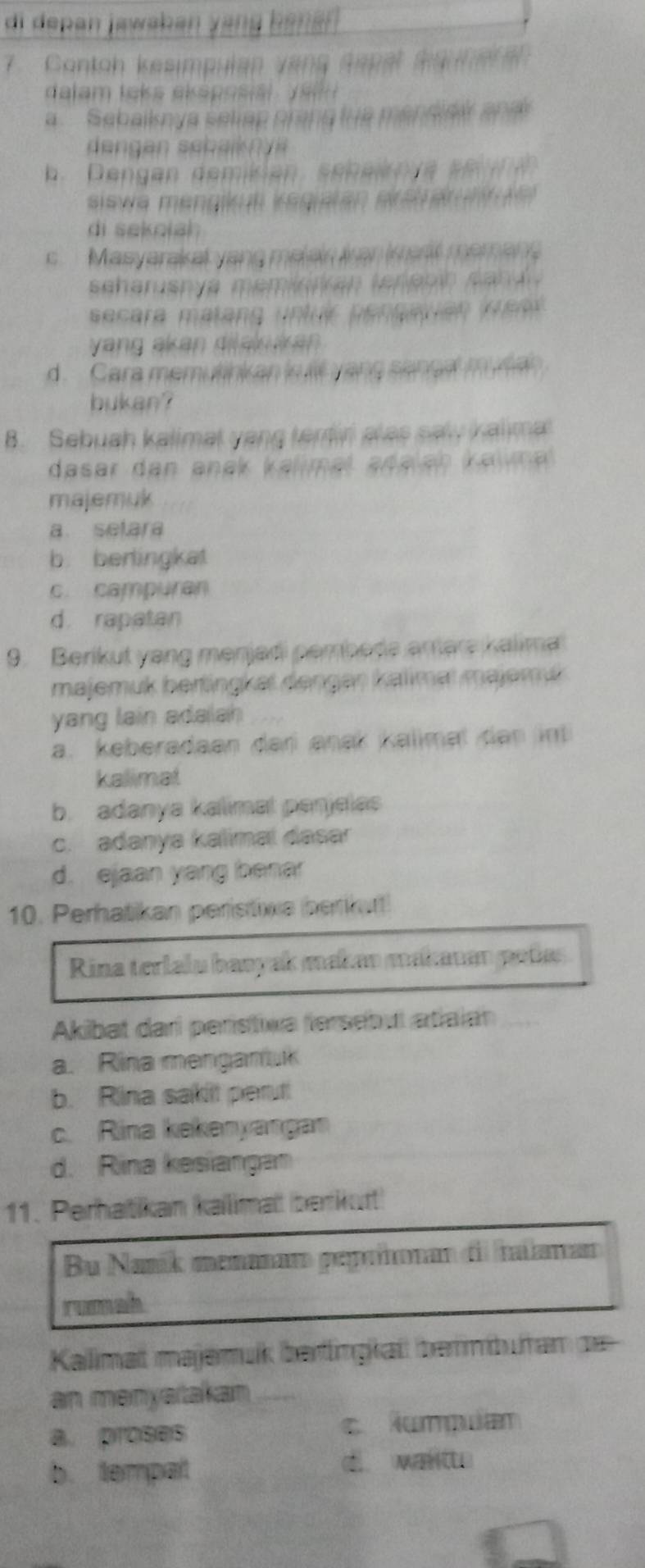 di depan jawabán yang bänán 
7 Contoh kesimpulan vạng sapal sqne 
dalam laks eksposial y a
a Sebaiknya seliap prang fue mandiai and
b. Dengan demikan. seheikn re sen na 
siewa mengut vegiatan erstärnt e 
di sekolah
s Masyarakel yang malain ian kart memang
seharuspya memiekan tenan sa n d .
ecara matang untuir pensauian K ear
yang akan difalu ik an
d. Cara memutinkan is llf yang sancal mulan
bukan?
B. Sebuah kalimat yang tentiri alas saly kalima
dasar dan anak kalimal adalan kaw a 
majemuk
a setara
b. berlingkat
c. campuran
d. rapatan
9. Berikut yang menjadi pembede amäre kalima
majemuk bertingkat denger kalimaï majemut
yang lain adalah
a. keberadaan dari anak kalimal dan int
kalimat
b. adanya kalimat panjelas
c. adanya kalimai dasar
d. ejaan yang bena
10. Perhatikan peristiva berikurt!
Rina terlalu banyak makan makauan peñas
Akibat dari perístiva fersebul atiaian
a. Rina menganu
b. Rina sakit perut
c. Rina kekenyangan
d. Rina kesiangan
11. Perhatikan kalimat berkurt
Bu Naník menanam peprñonan dil iianam
rumah
Kalimat majemuk bertingkat bermburan de
an menyarakan
a. proses lumpuan
b. tempat d w