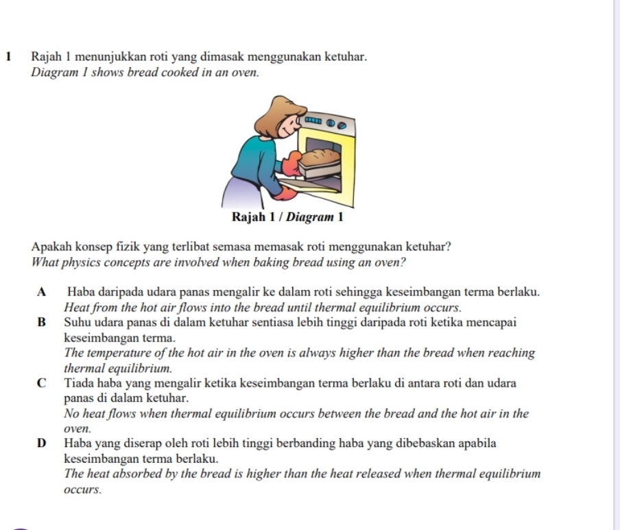 Rajah 1 menunjukkan roti yang dimasak menggunakan ketuhar.
Diagram 1 shows bread cooked in an oven.
Apakah konsep fizik yang terlibat semasa memasak roti menggunakan ketuhar?
What physics concepts are involved when baking bread using an oven?
A Haba daripada udara panas mengalir ke dalam roti sehingga keseimbangan terma berlaku.
Heat from the hot air flows into the bread until thermal equilibrium occurs.
B Suhu udara panas di dalam ketuhar sentiasa lebih tinggi daripada roti ketika mencapai
keseimbangan terma.
The temperature of the hot air in the oven is always higher than the bread when reaching
thermal equilibrium.
C Tiada haba yang mengalir ketika keseimbangan terma berlaku di antara roti dan udara
panas di dalam ketuhar.
No heat flows when thermal equilibrium occurs between the bread and the hot air in the
oven.
D Haba yang diserap oleh roti lebih tinggi berbanding haba yang dibebaskan apabila
keseimbangan terma berlaku.
The heat absorbed by the bread is higher than the heat released when thermal equilibrium
occurs.