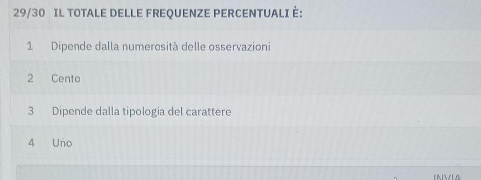 29/30 IL TOTALE DELLE FREQUENZE PERCENTUALI È:
1 Dipende dalla numerosità delle osservazioni
2 Cento
3 Dipende dalla tipologia del carattere
4 Uno
INVIA