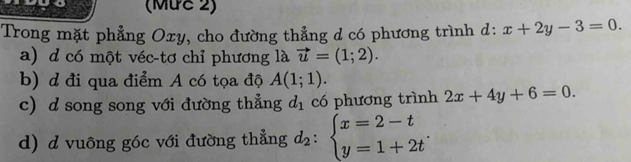 (Mức 2)
Trong mặt phẳng Oxy, cho đường thẳng d có phương trình d: x+2y-3=0.
a) d có một véc-tơ chỉ phương là vector u=(1;2).
b) d đi qua điểm A có tọa độ A(1;1).
c) d song song với đường thẳng d_1 có phương trình 2x+4y+6=0.
d) d vuông góc với đường thẳng d_2:beginarrayl x=2-t y=1+2tendarray..