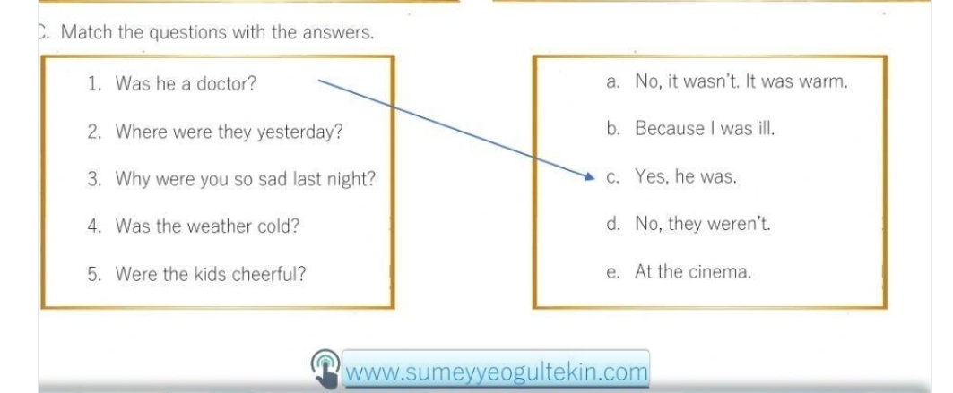 Match the questions with the answers.
1. Was he a doctor? a. No, it wasn’t. It was warm.
2. Where were they yesterday? b. Because I was ill.
3. Why were you so sad last night? c. Yes, he was.
4. Was the weather cold? d. No, they weren't.
5. Were the kids cheerful? e. At the cinema.
www.sumeyyeogultekin.com