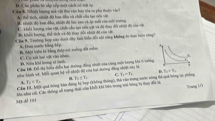 D. Các phân tử sắp xếp một cách có trật tự.
Câu 8. Nhiệt lượng mà vật thu vào hay tỏa ra phụ thuộc vào?
A. thể tích, nhiệt độ ban đầu và chất cầu tạo nên vật.
B. nhiệt độ ban đầu, nhiệt độ lúc sau và áp suất của môi trường.
C. khối lượng của vật, chất cầu tạo nên vật và độ thay đổi nhiệt độ của vật.
D. khối lượng, thể tích và độ thay đổi nhiệt độ của vật.
Câu 9. Trường hợp nào dưới đây làm biến đổi nội năng không do thực hiện công
A. Đun nước bằng bếp.
B. Một viên bi bằng thép rơi xuống đất mềm.
C. Cọ xát hai vật vào nhau.
D. Nén khí trong xi lanh.
Câu 10. Đồ thị biểu diễn hai đường đẳng nhiệt của cùng một lượng khí lí tưởng
như hình vẽ. Mối quan hệ về nhiệt độ của hai đường đẳng nhiệt này là
B. T_2≤ T_1. C. T_2=T_1. D. T_2>T_1.
Câu 11. Một quả bóng bàn đang bị bẹp (không thủng), thả vào trong nước nóng thì quả bóng lại phồng
A. T_2
Trang 1/3
lên như cũ. Các thông số trạng thái của khối khí bên trong trái bóng bị thay đổi là
Mã đề 101