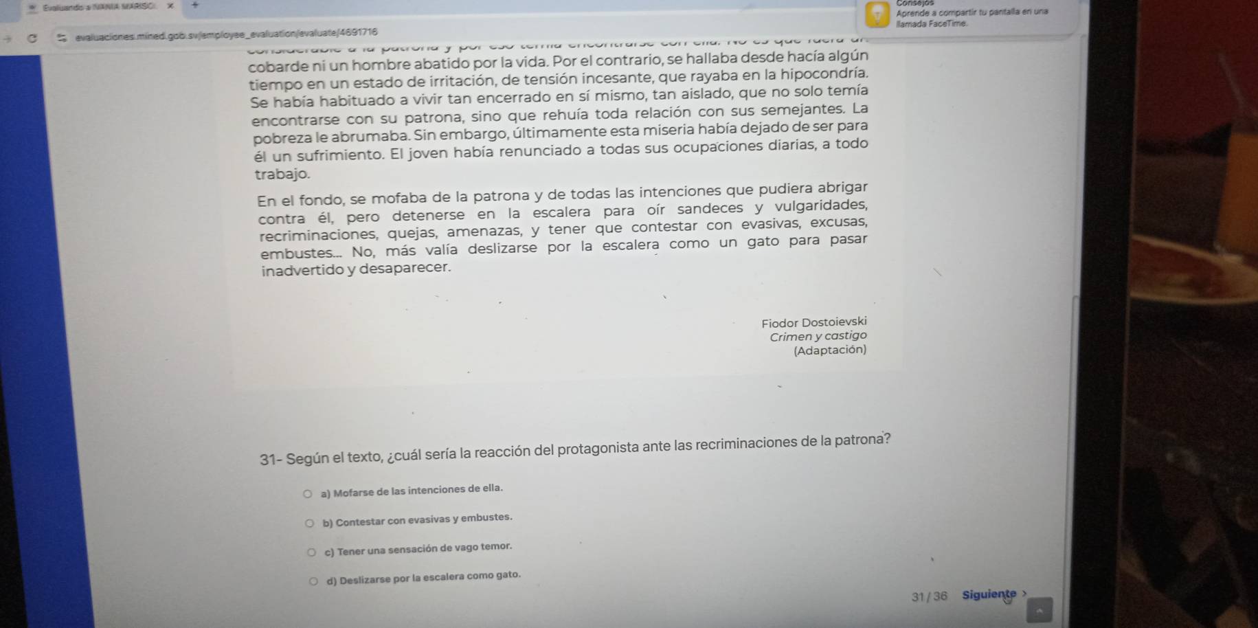 Aprende a compartír tu pantalla en una
evaluaciones.míned.gob.sv|employee_evaluation/evaluate/4691716 Ilamada FaceTime.
cobarde ni un hombre abatido por la vida. Por el contrario, se hallaba desde hacía algún
tiempo en un estado de irritación, de tensión incesante, que rayaba en la hipocondría.
Se había habituado a vivir tan encerrado en sí mismo, tan aislado, que no solo temía
encontrarse con su patrona, sino que rehuía toda relación con sus semejantes. La
pobreza le abrumaba. Sin embargo, últimamente esta miseria había dejado de ser para
él un sufrimiento. El joven había renunciado a todas sus ocupaciones diarias, a todo
trabajo.
En el fondo, se mofaba de la patrona y de todas las intenciones que pudiera abrigar
contra él, pero detenerse en la escalera para oír sandeces y vulgaridades,
recriminaciones, quejas, amenazas, y tener que contestar con evasivas, excusas,
embustes... No, más valía deslizarse por la escalera como un gato para pasar
inadvertido y desaparecer.
Fiodor Dostoievski
Crimen y castigo
(Adaptación)
31- Según el texto, ¿cuál sería la reacción del protagonista ante las recriminaciones de la patrona?
a) Mofarse de las intenciones de ella.
b) Contestar con evasivas y embustes.
c) Tener una sensación de vago temor.
d) Deslizarse por la escalera como gato.
31 / 36 Siguiente