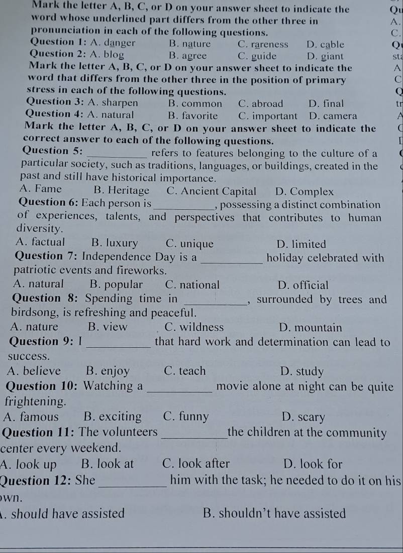 Mark the letter A, B, C, or D on your answer sheet to indicate the Qu
word whose underlined part differs from the other three in A.
pronunciation in each of the following questions. C.
Question 1: A. danger B. nature C. rareness D. cable Q
Question 2: A. blog B. agree C. guide D. giant st
Mark the letter A, B, C, or D on your answer sheet to indicate the A
word that differs from the other three in the position of primary C
stress in each of the following questions. Q
Question 3: A. sharpen B. common C. abroad D. final tr
Question 4: A. natural B. favorite C. important D. camera A
Mark the letter A, B, C, or D on your answer sheet to indicate the (
correct answer to each of the following questions.
Question 5: _refers to features belonging to the culture of a
particular society, such as traditions, languages, or buildings, created in the
past and still have historical importance.
A. Fame B. Heritage C. Ancient Capital D. Complex
Question 6: Each person is_ , possessing a distinct combination
of experiences, talents, and perspectives that contributes to human
diversity.
A. factual B. luxury C. unique D. limited
Question 7: Independence Day is a _holiday celebrated with
patriotic events and fireworks.
A. natural B. popular C. national D. official
Question 8: Spending time in _,surrounded by trees and 
birdsong, is refreshing and peaceful.
A. nature B. view C. wildness D. mountain
_
Question 9: I that hard work and determination can lead to
success.
A. believe B. enjoy C. teach D. study
Question 10: Watching a _movie alone at night can be quite
frightening.
A. famous B. exciting C. funny D. scary
Question 11: The volunteers _the children at the community
center every weekend.
A. look up B. look at C. look after D. look for
Question 12: She_ him with the task; he needed to do it on his
wn.
. should have assisted B. shouldn’t have assisted