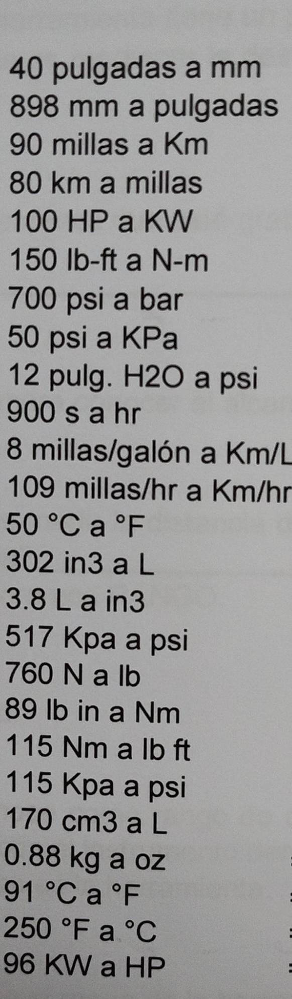 pulgadas a mm
898 mm a pulgadas
90 millas a Km
80 km a millas
100 HP a KW
150 Ib-ft a N-m
700 psi a bar
50 psi a KPa
12 pulg. H2O a psi
900 s a hr
8 millas/galón a Km/L
109 millas/hr a Km/hr
50°Ca°F
302 in3 a L
3.8 L a in3
517 Kpa a psi
760 N a lb
89 lb in a Nm
115 Nm a lb ft
115 Kpa a psi
170 cm3 a L
0.88 kg a oz
91°Ca°F
250°Fa°C
96 KW a HP