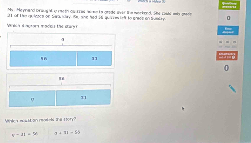 Watch a video Questions
anemered
Ms. Maynard brought q math quizzes home to grade over the weekend. She could only grade
31 of the quizzes on Saturday. So, she had 56 quizzes left to grade on Sunday.
0
Which diagram models the story?
Time
dlapead
q
∞ ∞
SmartScore
56
31
out of 100 1
0
56
q
31
Which equation models the story?
q-31=56 q+31=56