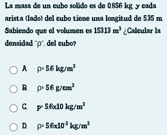 La masa de un cubo solido es de 0.856 kg, y cada
arista (lado) del cubo tiene una longitud de 5.35 m.
Sabiendo que el volumen es 15313m^3 ¿Calcular la
densidad “ρ“ del cubo?
A rho =5.6kg/m^3
B. rho =5.6g/cm^3
C. p=5.6x10kg/m^3
D. rho =5.6x10^(-3)kg/m^3