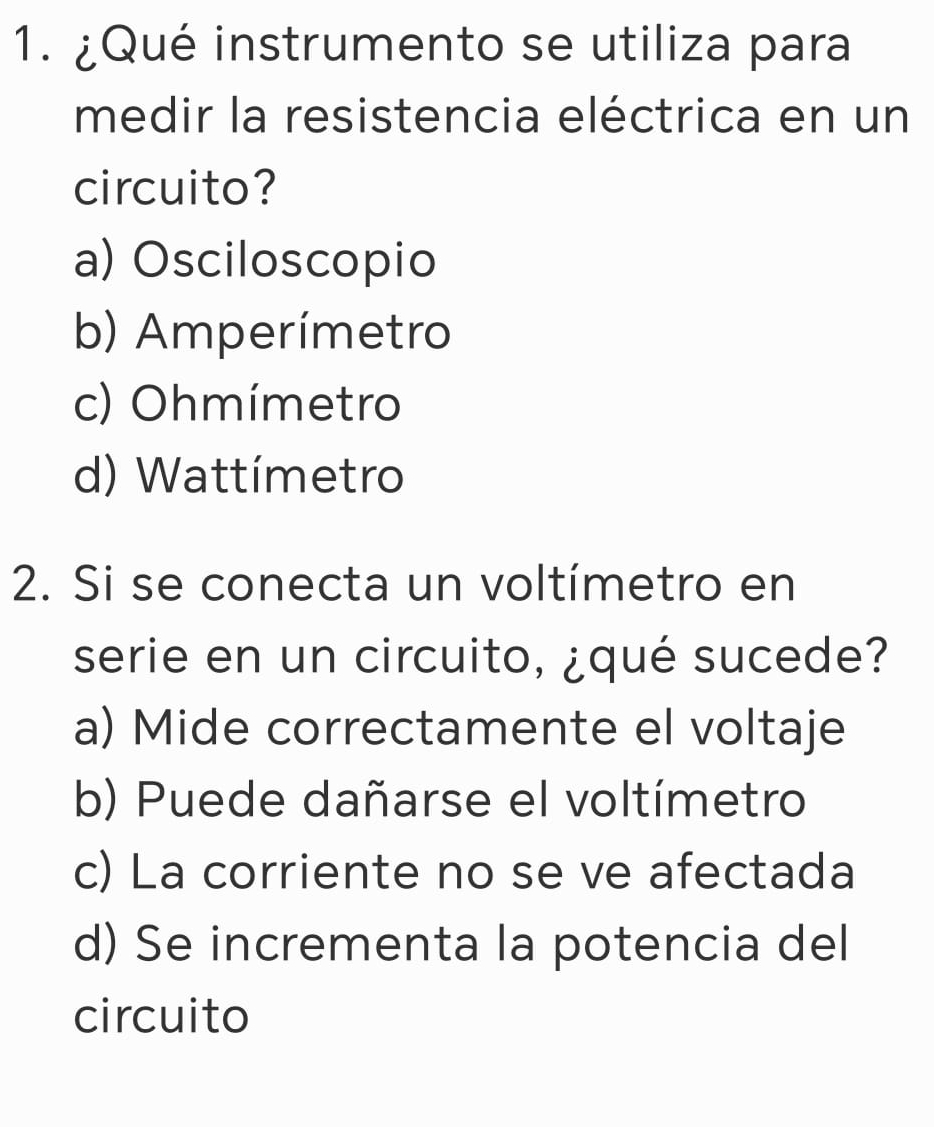 ¿Qué instrumento se utiliza para
medir la resistencia eléctrica en un
circuito?
a) Osciloscopio
b) Amperímetro
c) Ohmímetro
d) Wattímetro
2. Si se conecta un voltímetro en
serie en un circuito, ¿qué sucede?
a) Mide correctamente el voltaje
b) Puede dañarse el voltímetro
c) La corriente no se ve afectada
d) Se incrementa la potencia del
circuito