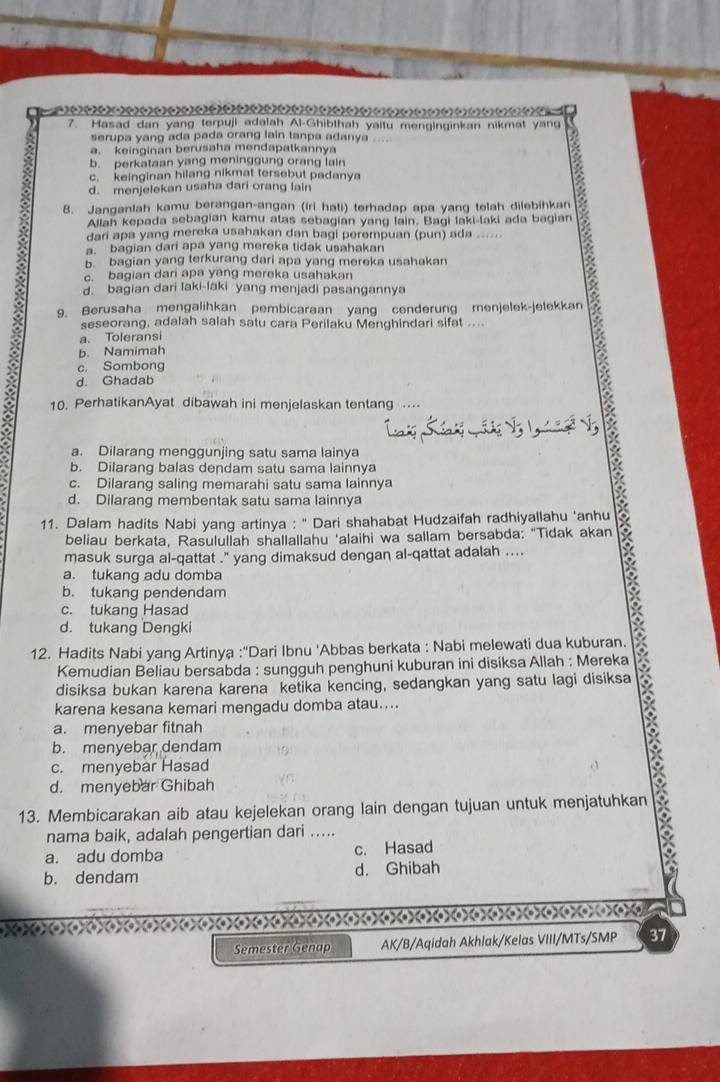 )  22 2 )) ) )  )  )  ) )  )      (      ) (x) 
7. Hasad dan yang terpuji adalah Al-Ghibthah yaitu menginginkan nikmat yang
serupa yang ada pada orang lain tanpa adanya
a. keinginan berusaha mendapatkannya
b. perkataan yang meninggung orang lain
c. keinginan hilang nikmat tersebut padanya
d. menjelekan usaha dari orang lain
8. Janganlah kamu berangan-angan (iri hati) terhadap apa yang telah dilebihkan
Allah kepada sebagian kamu atas sebagian yang lain. Bagi laki-laki ada bagian
dari apa yang mereka usahakan dan bagi perempuan (pun) ada ......
a. bagian dari apa yang mereka tidak usahakan
5 bagian yang terkurang dari apa yang mereka usahakan
c. bagian dari apa yang mereka usahakan
d. bagian dari laki-laki yang menjadi pasangannya
9. Berusaha mengalihkan pembicaraan yang cenderung menjelek-jelekkan
seseorang, adalah salah satu cara Perilaku Menghindari sifat ....
a. Toleransi
b. Namimah
c. Sombong
d. Ghadab
10. PerhatikanAyat dibawah ini menjelaskan tentang .
a
a. Dilarang menggunjing satu sama lainya
b. Dilarang balas dendam satu sama lainnya
c. Dilarang saling memarahi satu sama lainnya
d. Dilarang membentak satu sama lainnya
11. Dalam hadits Nabi yang artinya : '' Dari shahabat Hudzaifah radhiyallahu ‘anhu
beliau berkata, Rasulullah shallallahu 'alaihi wa sallam bersabda: "Tidak akan
masuk surga al-qattat .'' yang dimaksud dengan al-qattat adalah .... B
a. tukang adu domba
b. tukang pendendam
c. tukang Hasad
d. tukang Dengki
12. Hadits Nabi yang Artinya :'Dari Ibnu 'Abbas berkata : Nabi melewati dua kuburan.
Kemudian Beliau bersabda : sungguh penghuni kuburan ini disiksa Allah : Mereka
disiksa bukan karena karena ketika kencing, sedangkan yang satu lagi disiksa
karena kesana kemari mengadu domba atau....
X
a. menyebar fitnah
b. menyebar dendam
a
c. menyebar Hasad
d. menyebar Ghibah
13. Membicarakan aib atau kejelekan orang lain dengan tujuan untuk menjatuhkan
nama baik, adalah pengertian dari .....
a. adu domba c. Hasad
b. dendam d. Ghibah
))3))3)3)3)))))))()))))))))()o 
Semester Genap AK/B/Aqidah Akhlak/Kelas VIII/MTs/SMP 37