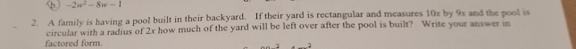 φ. -2w^2-8w-1
2. A family is having a pool built in their backyard. If their yard is rectangular and measures 10x by 9x and the pool is 
circular with a radius of 2x how much of the yard will be left over after the pool is built? Write your answer in 
factored form.