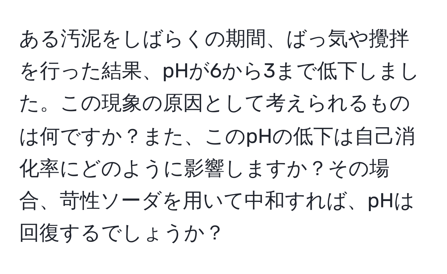 ある汚泥をしばらくの期間、ばっ気や攪拌を行った結果、pHが6から3まで低下しました。この現象の原因として考えられるものは何ですか？また、このpHの低下は自己消化率にどのように影響しますか？その場合、苛性ソーダを用いて中和すれば、pHは回復するでしょうか？