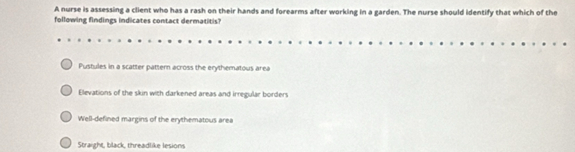 A nurse is assessing a client who has a rash on their hands and forearms after working in a garden. The nurse should identify that which of the
following findings indicates contact dermatitis?
Pustules in a scatter pattern across the erythematous area
Elevations of the skin with darkened areas and irregular borders
Well-defined margins of the erythematous area
Straight, black, threadlike lesions