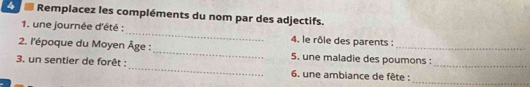 Remplacez les compléments du nom par des adjectifs. 
_ 
1. une journée d'été : 
_ 
4. le rôle des parents : 
2. l'époque du Moyen Âge : 
_ 
_ 
5. une maladie des poumons : 
3. un sentier de forêt : 
_ 
_ 
6. une ambiance de fête :