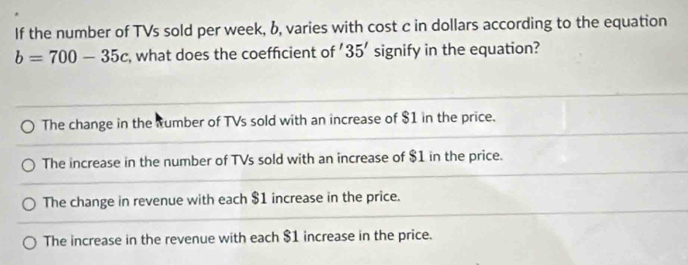 If the number of TVs sold per week, b, varies with cost c in dollars according to the equation
b=700-35c , what does the coefficient of ' 35' signify in the equation?
The change in the tumber of TVs sold with an increase of $1 in the price.
The increase in the number of TVs sold with an increase of $1 in the price.
The change in revenue with each $1 increase in the price.
The increase in the revenue with each $1 increase in the price.