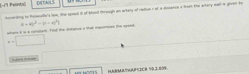 DETAILS 
According to Poiseuille's law, the speed S of blood through an artery of radius r at a distance x from the artery wall is given by
S=k[r^2-(r-x)^2]
where i is a constant. Find the distance x that maximizes the speed.
x=□
Subrit Ansower 
My notés HARMATHAP12CR 10.2.039.