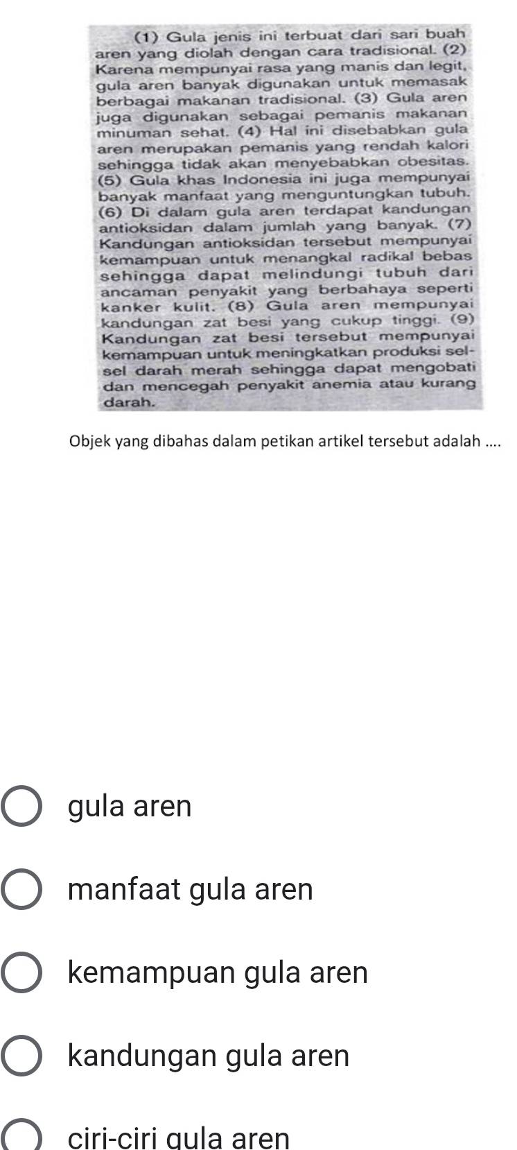 (1) Gula jenis ini terbuat dari sari buah
aren yang diolah dengan cara tradisional. (2)
Karena mempunyai rasa yang manis dan legit,
gula aren banyak digunakan untuk memasak
berbagai makanan tradisional. (3) Gula aren
juga digunakan sebagai pemanis makanan
minuman sehat. (4) Hal ini disebabkan gula
aren merupakan pemanis yang rendah kalori
sehingga tidak akan menyebabkan obesitas.
(5) Gula khas Indonesia ini juga mempunyai
banyak manfaat yang menguntungkan tubuh.
(6) Di dalam gula aren terdapat kandungan
antioksidan dalam jumlah yang banyak. (7)
Kandungan antioksidan tersebut mempunyai
kemampuan untuk menangkal radikal bebas
sehingga dapat melindungi tubuh dari
ancaman penyakit yang berbahaya seperti
kanker kulit. (8) Gula aren mempunyai
kandungan zat besi yang cukup tinggi. (9)
Kandungan zat besi tersebut mempunyai
kemampuan untuk meningkatkan produksi sel-
sel darah merah sehingga dapat mengobati
dan mencegah penyakit anemia atau kurang
darah.
Objek yang dibahas dalam petikan artikel tersebut adalah ....
gula aren
manfaat gula aren
kemampuan gula aren
kandungan gula aren
ciri-ciri ɑula aren